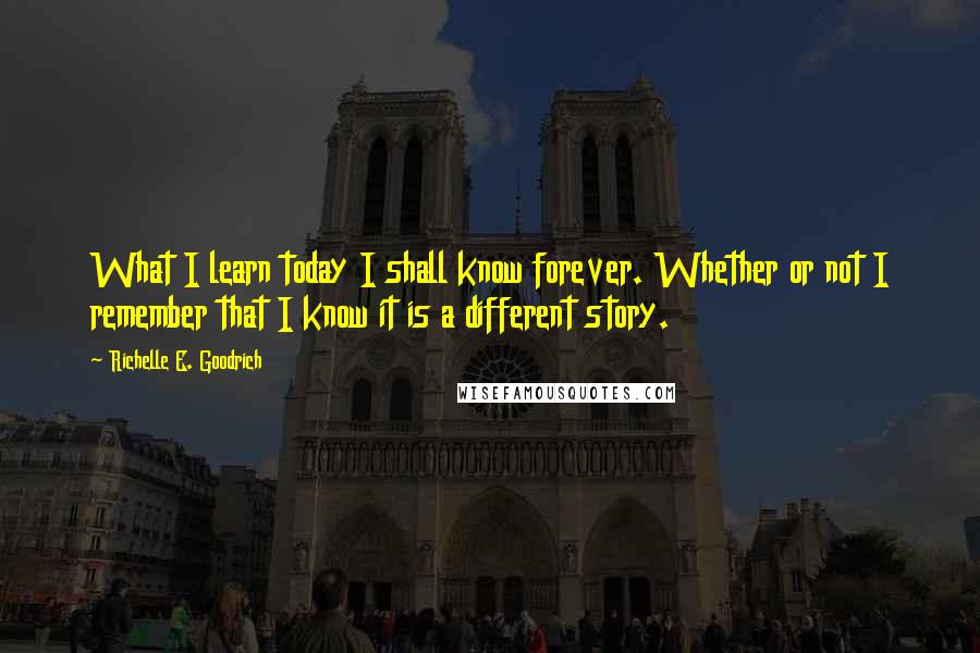 Richelle E. Goodrich Quotes: What I learn today I shall know forever. Whether or not I remember that I know it is a different story.