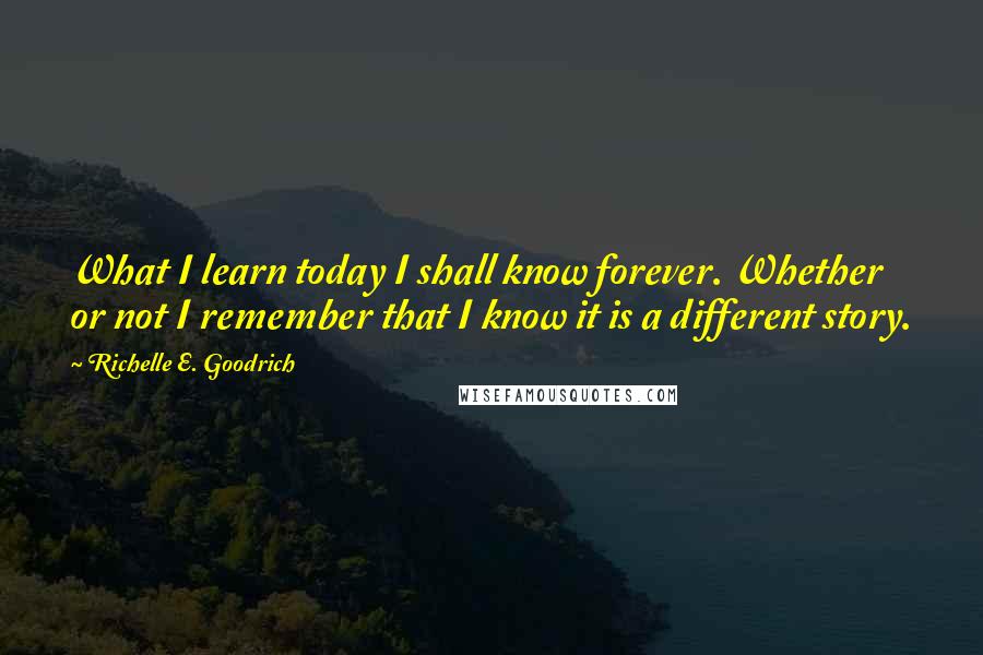 Richelle E. Goodrich Quotes: What I learn today I shall know forever. Whether or not I remember that I know it is a different story.