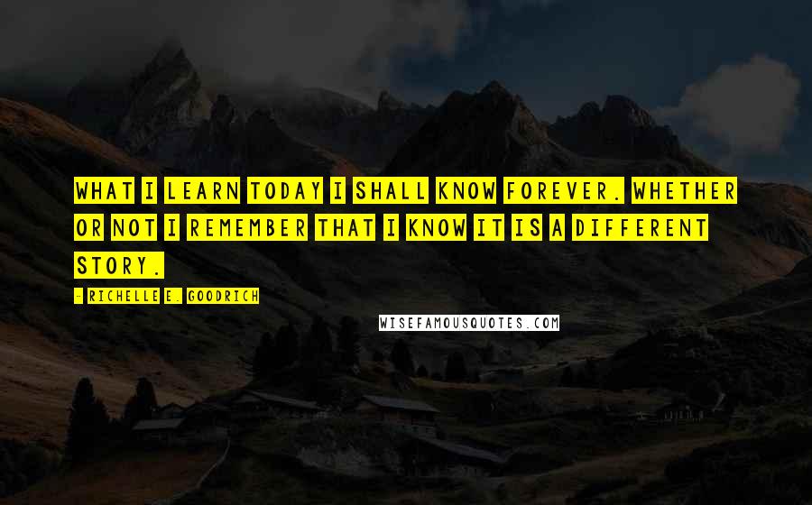 Richelle E. Goodrich Quotes: What I learn today I shall know forever. Whether or not I remember that I know it is a different story.