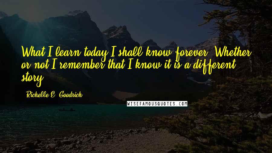 Richelle E. Goodrich Quotes: What I learn today I shall know forever. Whether or not I remember that I know it is a different story.