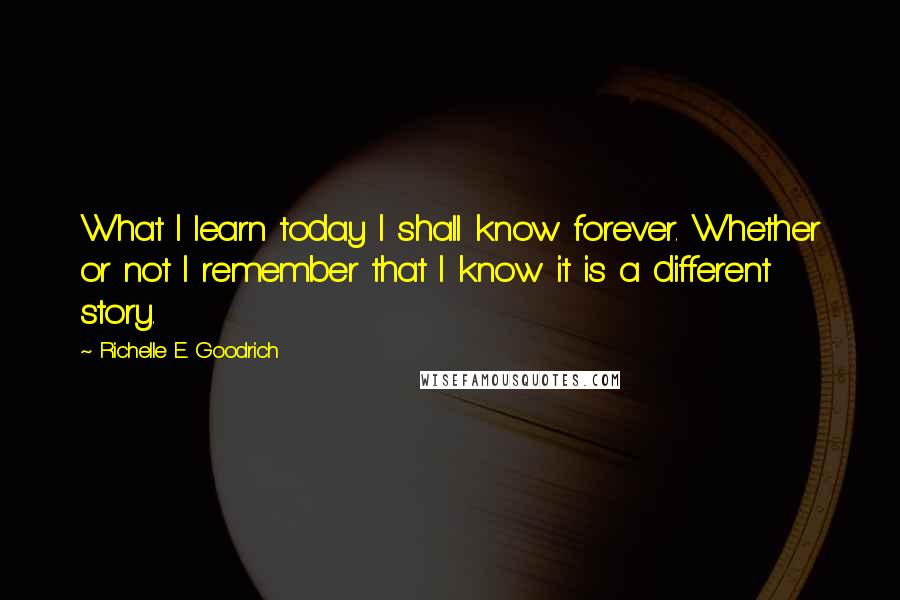 Richelle E. Goodrich Quotes: What I learn today I shall know forever. Whether or not I remember that I know it is a different story.