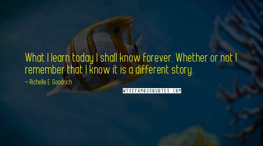 Richelle E. Goodrich Quotes: What I learn today I shall know forever. Whether or not I remember that I know it is a different story.