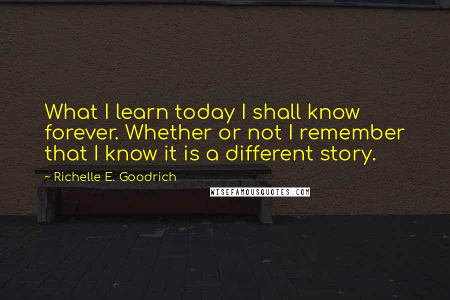 Richelle E. Goodrich Quotes: What I learn today I shall know forever. Whether or not I remember that I know it is a different story.