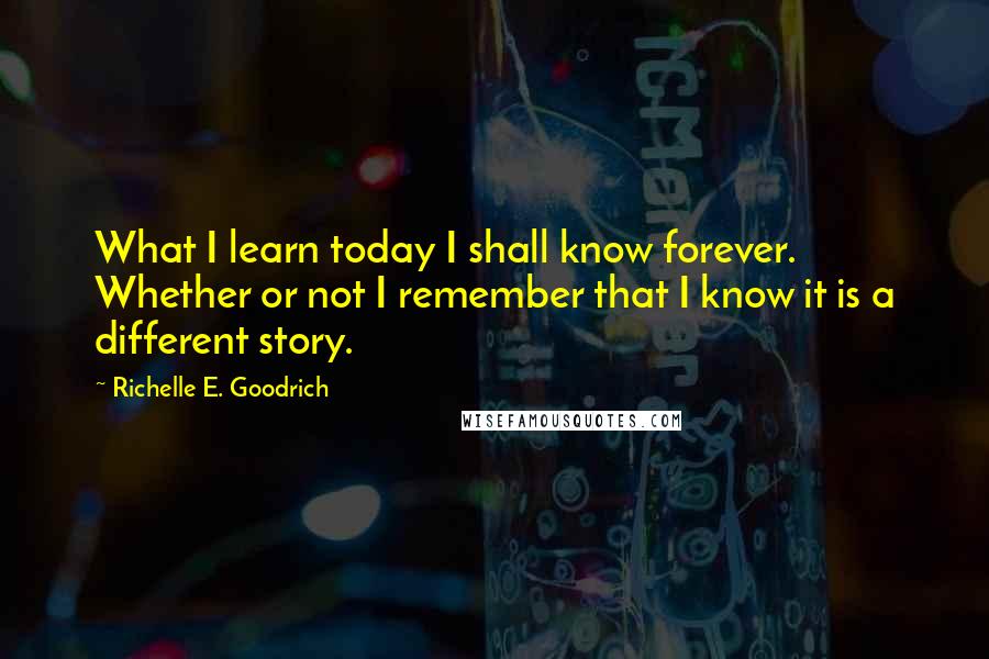 Richelle E. Goodrich Quotes: What I learn today I shall know forever. Whether or not I remember that I know it is a different story.