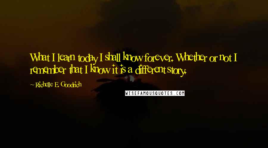 Richelle E. Goodrich Quotes: What I learn today I shall know forever. Whether or not I remember that I know it is a different story.