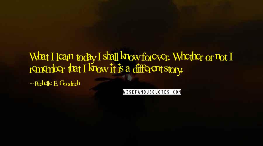 Richelle E. Goodrich Quotes: What I learn today I shall know forever. Whether or not I remember that I know it is a different story.