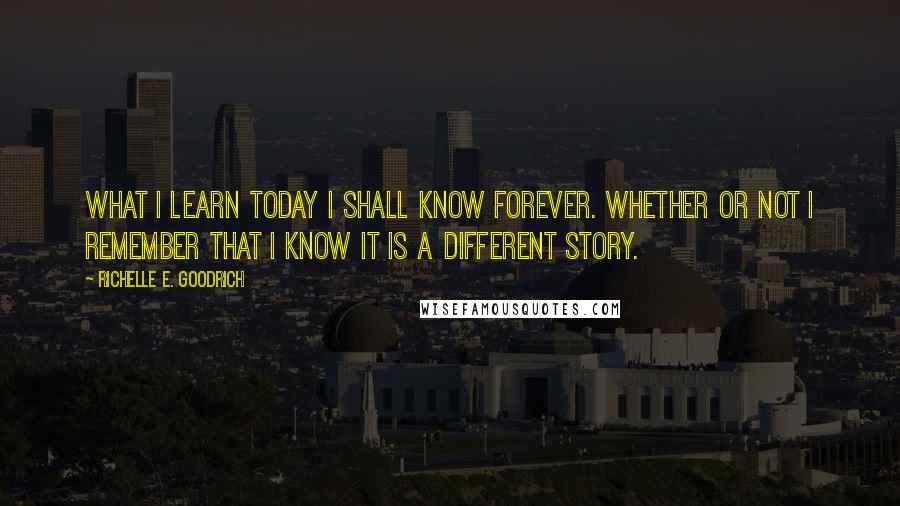 Richelle E. Goodrich Quotes: What I learn today I shall know forever. Whether or not I remember that I know it is a different story.