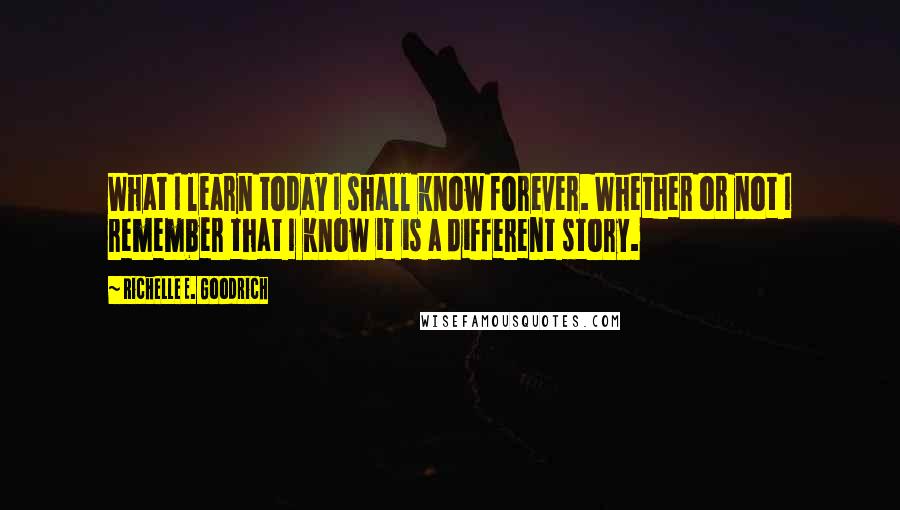 Richelle E. Goodrich Quotes: What I learn today I shall know forever. Whether or not I remember that I know it is a different story.