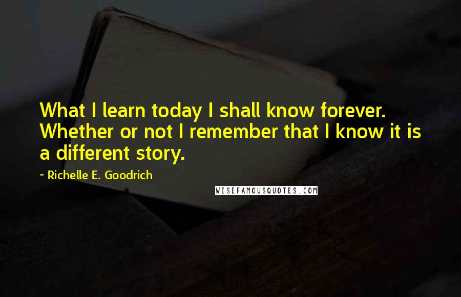 Richelle E. Goodrich Quotes: What I learn today I shall know forever. Whether or not I remember that I know it is a different story.