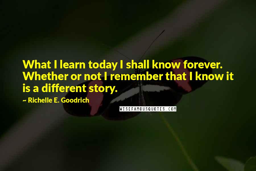 Richelle E. Goodrich Quotes: What I learn today I shall know forever. Whether or not I remember that I know it is a different story.