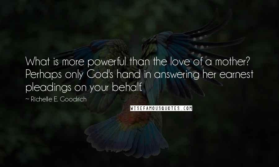 Richelle E. Goodrich Quotes: What is more powerful than the love of a mother? Perhaps only God's hand in answering her earnest pleadings on your behalf.