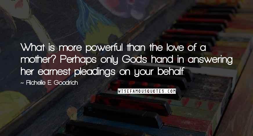 Richelle E. Goodrich Quotes: What is more powerful than the love of a mother? Perhaps only God's hand in answering her earnest pleadings on your behalf.
