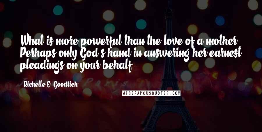 Richelle E. Goodrich Quotes: What is more powerful than the love of a mother? Perhaps only God's hand in answering her earnest pleadings on your behalf.