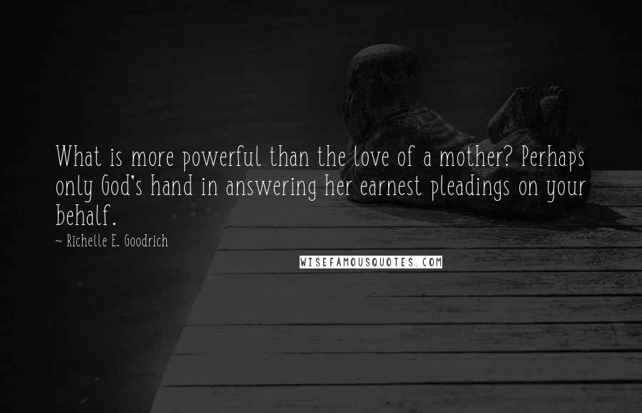Richelle E. Goodrich Quotes: What is more powerful than the love of a mother? Perhaps only God's hand in answering her earnest pleadings on your behalf.