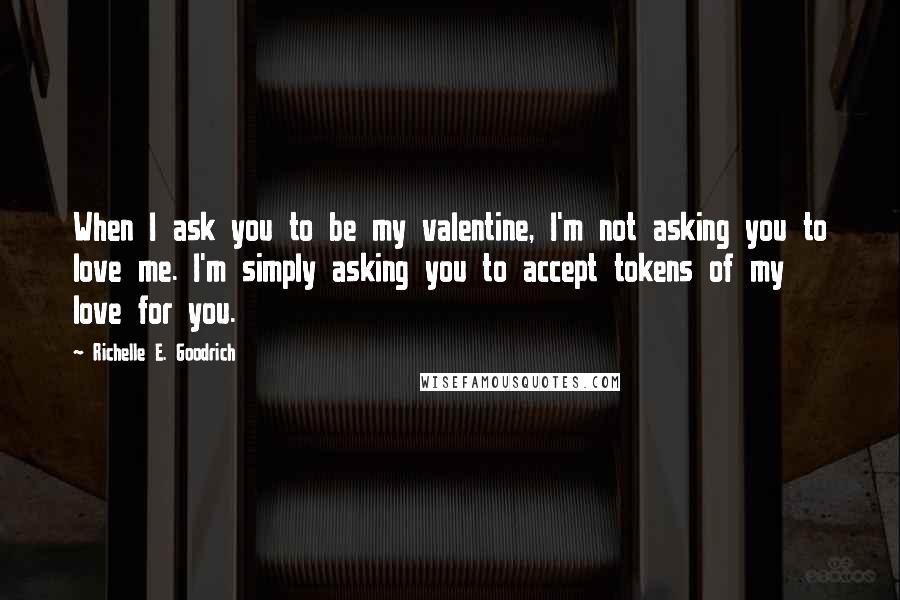 Richelle E. Goodrich Quotes: When I ask you to be my valentine, I'm not asking you to love me. I'm simply asking you to accept tokens of my love for you.