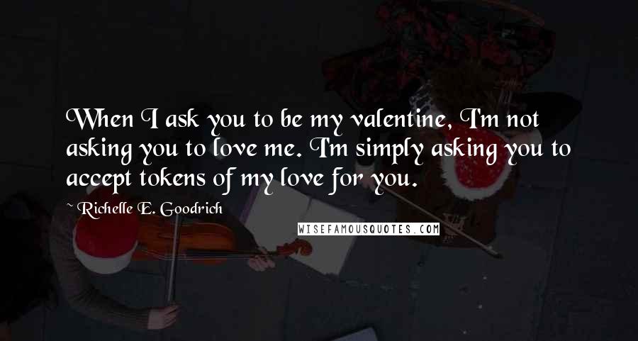 Richelle E. Goodrich Quotes: When I ask you to be my valentine, I'm not asking you to love me. I'm simply asking you to accept tokens of my love for you.