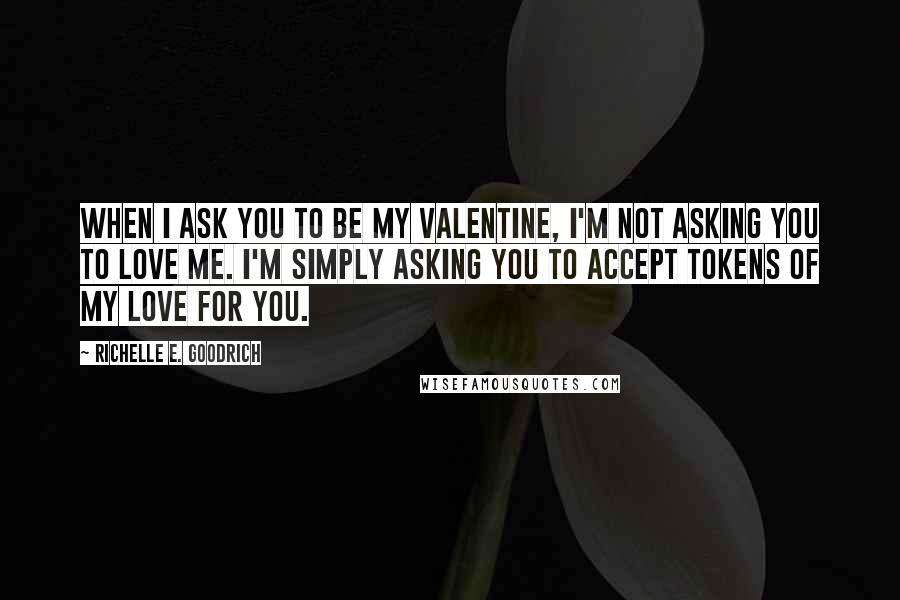 Richelle E. Goodrich Quotes: When I ask you to be my valentine, I'm not asking you to love me. I'm simply asking you to accept tokens of my love for you.