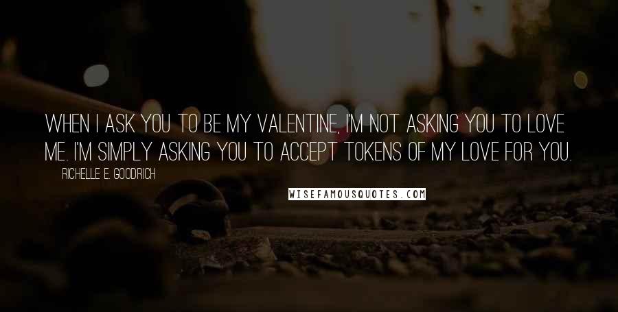 Richelle E. Goodrich Quotes: When I ask you to be my valentine, I'm not asking you to love me. I'm simply asking you to accept tokens of my love for you.