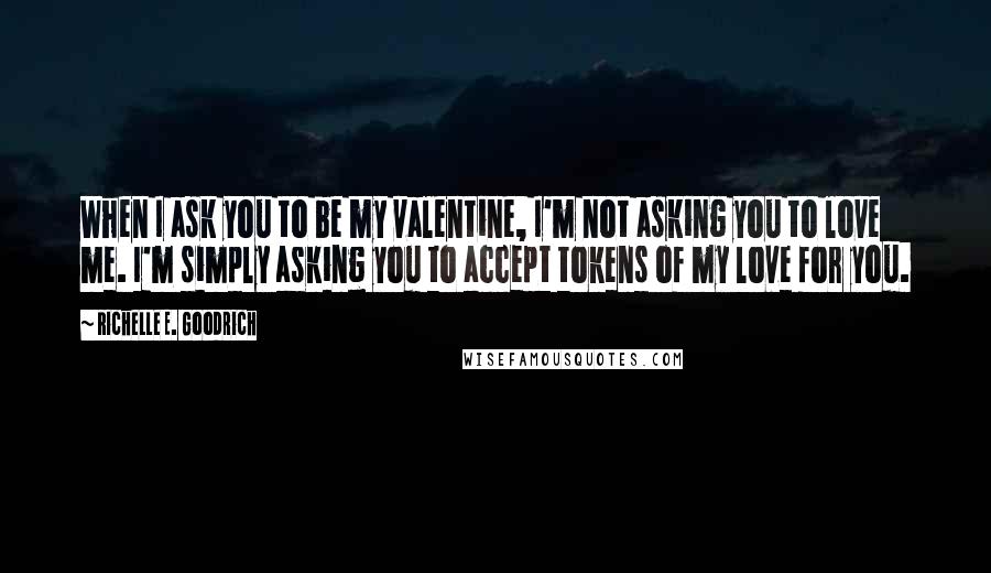 Richelle E. Goodrich Quotes: When I ask you to be my valentine, I'm not asking you to love me. I'm simply asking you to accept tokens of my love for you.