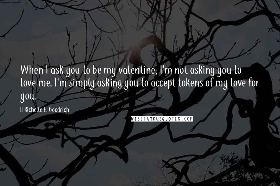 Richelle E. Goodrich Quotes: When I ask you to be my valentine, I'm not asking you to love me. I'm simply asking you to accept tokens of my love for you.