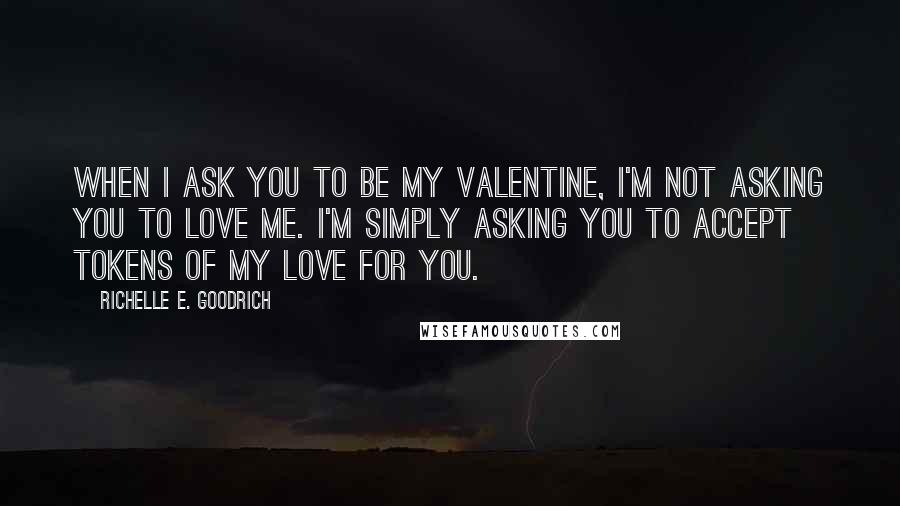 Richelle E. Goodrich Quotes: When I ask you to be my valentine, I'm not asking you to love me. I'm simply asking you to accept tokens of my love for you.