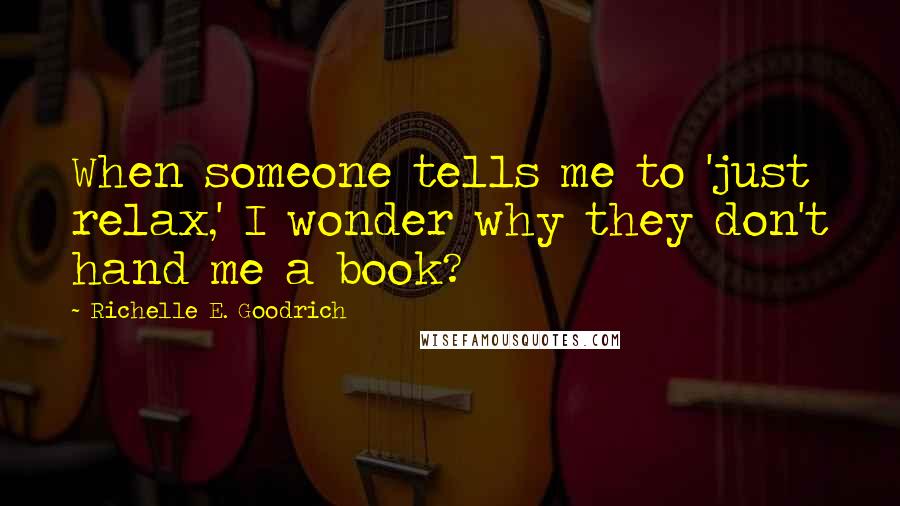 Richelle E. Goodrich Quotes: When someone tells me to 'just relax,' I wonder why they don't hand me a book?