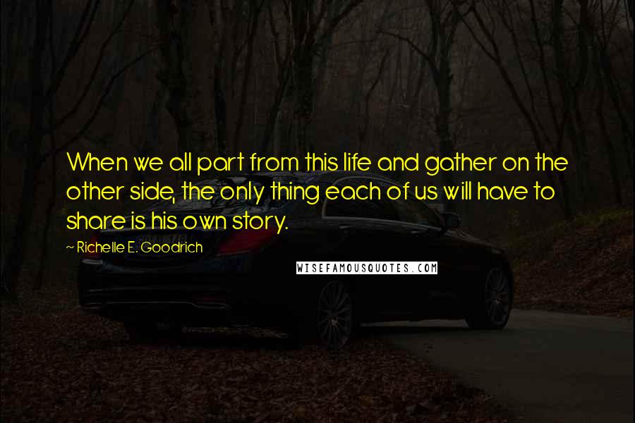 Richelle E. Goodrich Quotes: When we all part from this life and gather on the other side, the only thing each of us will have to share is his own story.