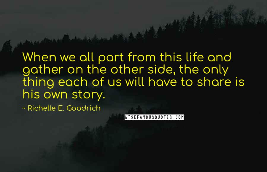 Richelle E. Goodrich Quotes: When we all part from this life and gather on the other side, the only thing each of us will have to share is his own story.