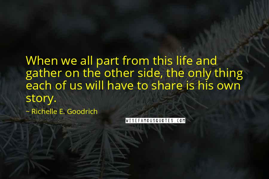 Richelle E. Goodrich Quotes: When we all part from this life and gather on the other side, the only thing each of us will have to share is his own story.