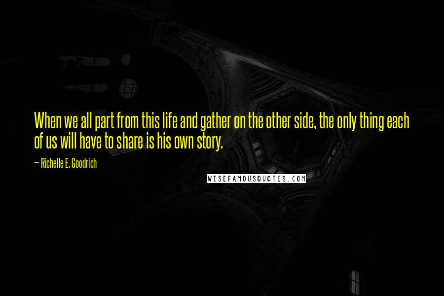 Richelle E. Goodrich Quotes: When we all part from this life and gather on the other side, the only thing each of us will have to share is his own story.