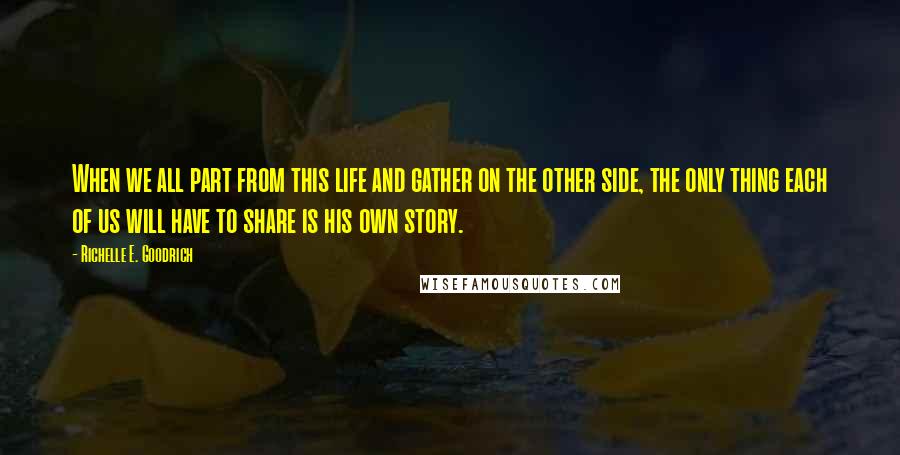 Richelle E. Goodrich Quotes: When we all part from this life and gather on the other side, the only thing each of us will have to share is his own story.