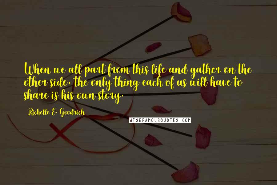 Richelle E. Goodrich Quotes: When we all part from this life and gather on the other side, the only thing each of us will have to share is his own story.