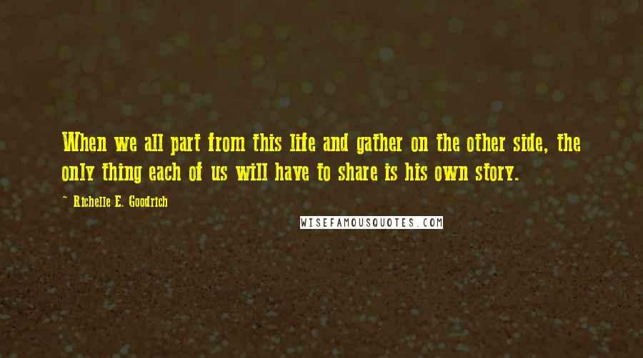 Richelle E. Goodrich Quotes: When we all part from this life and gather on the other side, the only thing each of us will have to share is his own story.