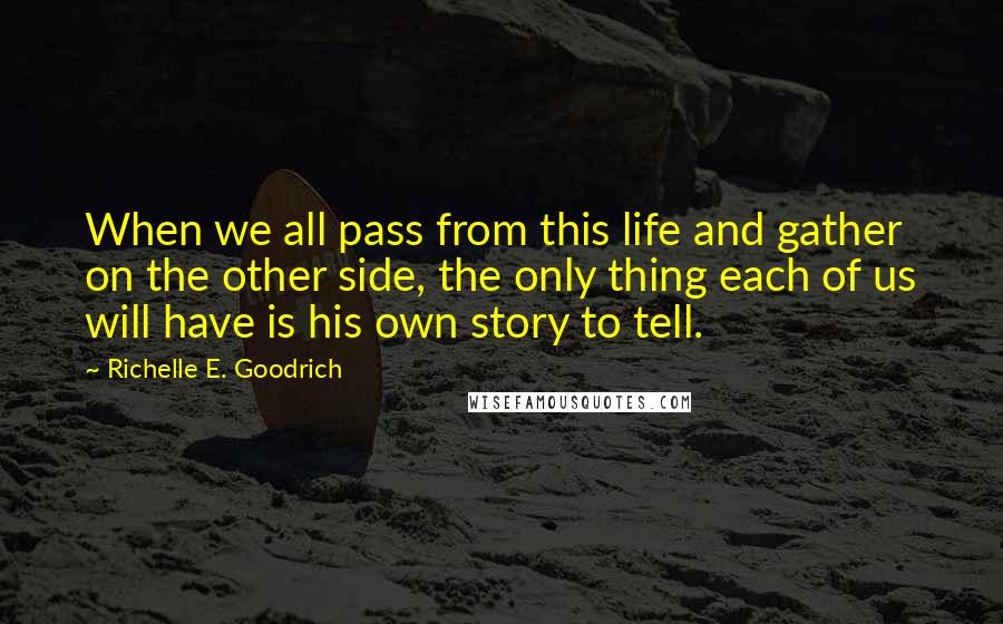 Richelle E. Goodrich Quotes: When we all pass from this life and gather on the other side, the only thing each of us will have is his own story to tell.