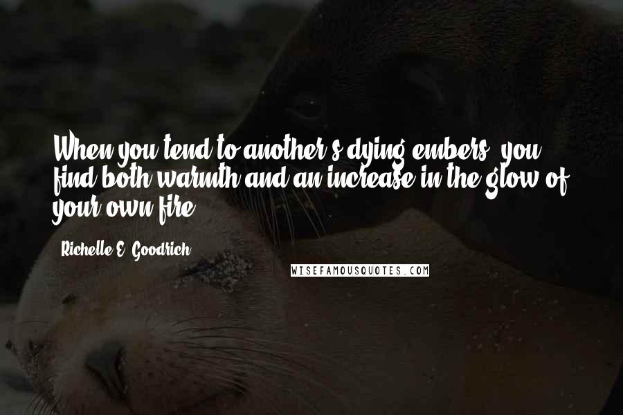 Richelle E. Goodrich Quotes: When you tend to another's dying embers, you find both warmth and an increase in the glow of your own fire.