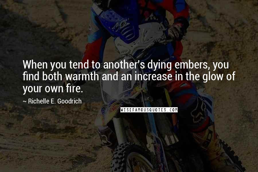 Richelle E. Goodrich Quotes: When you tend to another's dying embers, you find both warmth and an increase in the glow of your own fire.