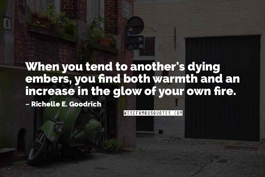 Richelle E. Goodrich Quotes: When you tend to another's dying embers, you find both warmth and an increase in the glow of your own fire.