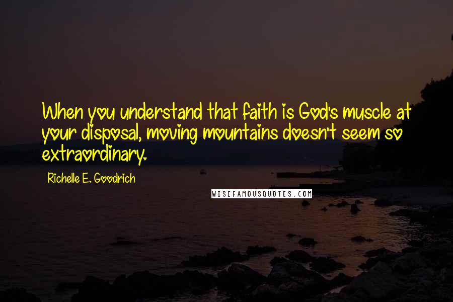 Richelle E. Goodrich Quotes: When you understand that faith is God's muscle at your disposal, moving mountains doesn't seem so extraordinary.