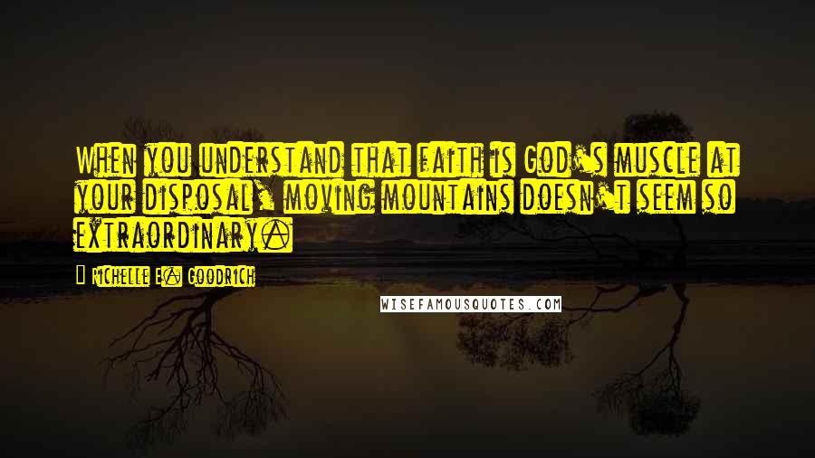 Richelle E. Goodrich Quotes: When you understand that faith is God's muscle at your disposal, moving mountains doesn't seem so extraordinary.