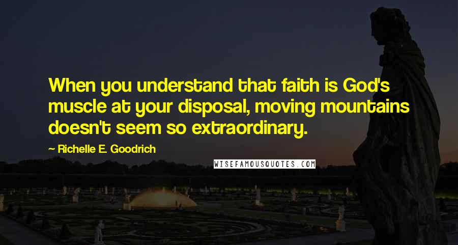 Richelle E. Goodrich Quotes: When you understand that faith is God's muscle at your disposal, moving mountains doesn't seem so extraordinary.