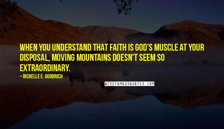 Richelle E. Goodrich Quotes: When you understand that faith is God's muscle at your disposal, moving mountains doesn't seem so extraordinary.