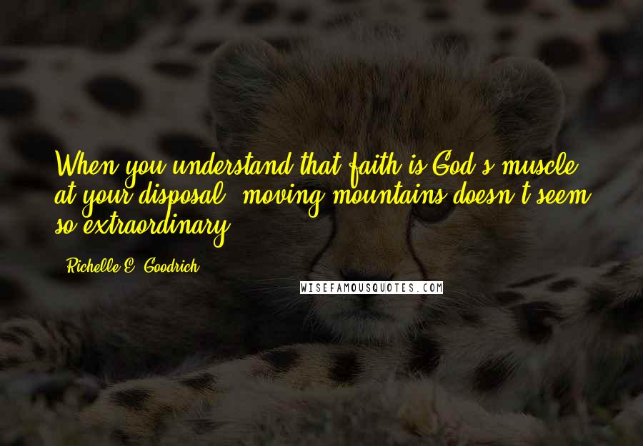 Richelle E. Goodrich Quotes: When you understand that faith is God's muscle at your disposal, moving mountains doesn't seem so extraordinary.