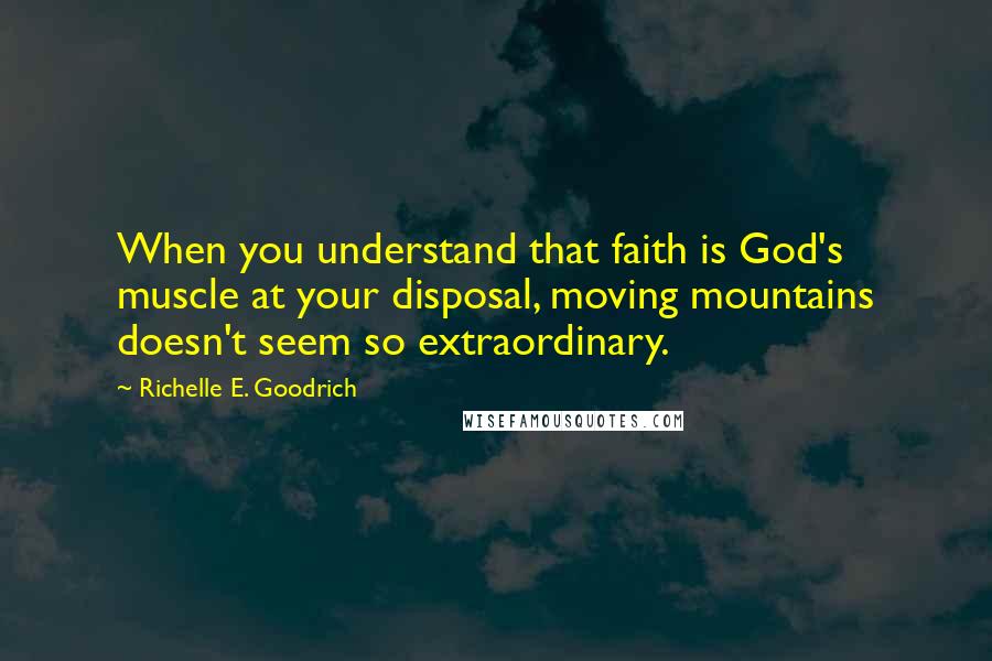 Richelle E. Goodrich Quotes: When you understand that faith is God's muscle at your disposal, moving mountains doesn't seem so extraordinary.