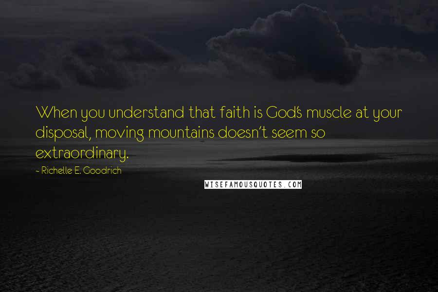 Richelle E. Goodrich Quotes: When you understand that faith is God's muscle at your disposal, moving mountains doesn't seem so extraordinary.