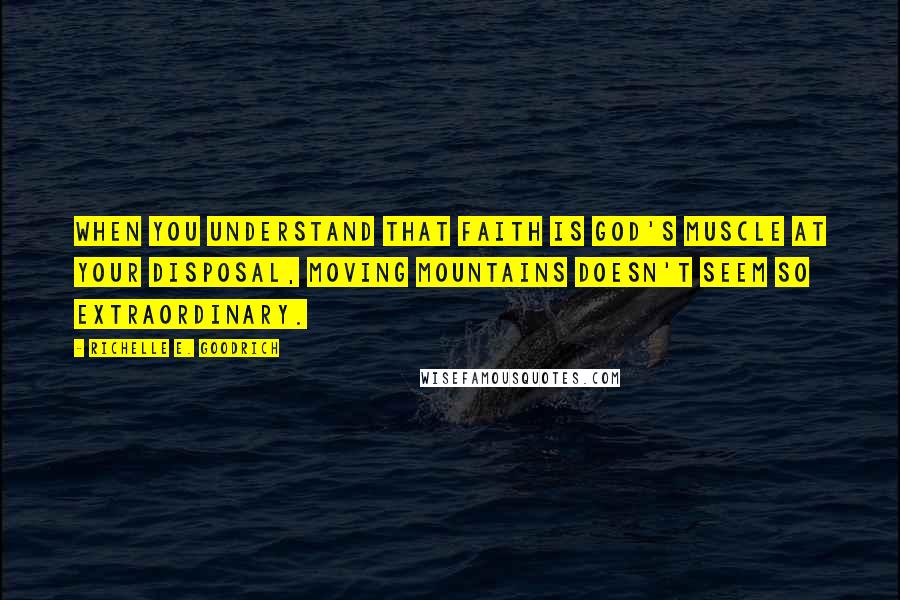 Richelle E. Goodrich Quotes: When you understand that faith is God's muscle at your disposal, moving mountains doesn't seem so extraordinary.