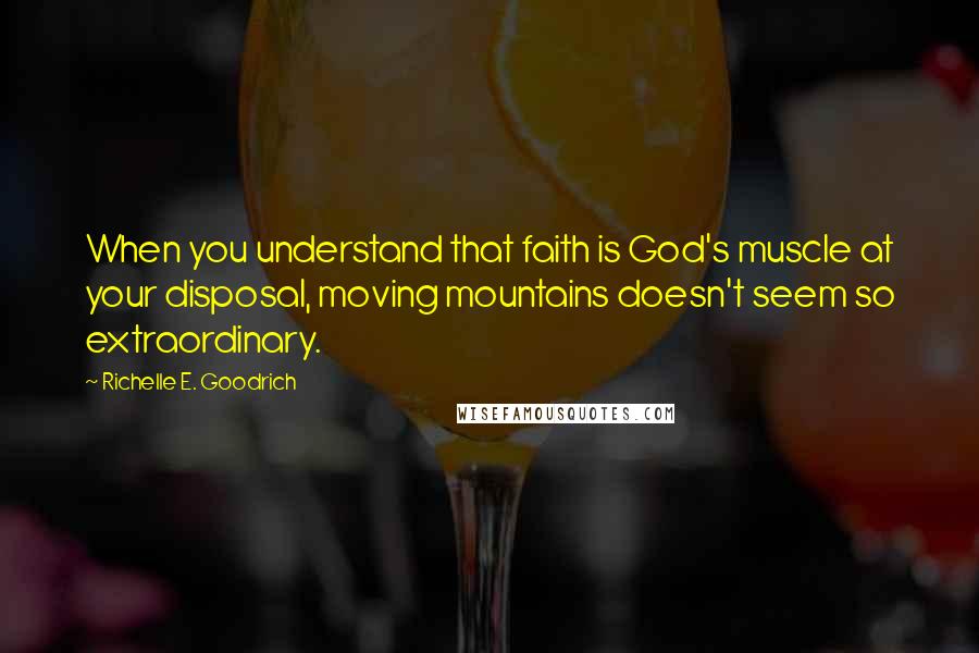 Richelle E. Goodrich Quotes: When you understand that faith is God's muscle at your disposal, moving mountains doesn't seem so extraordinary.