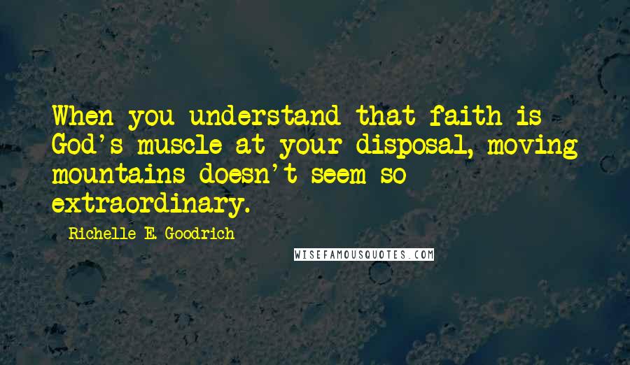 Richelle E. Goodrich Quotes: When you understand that faith is God's muscle at your disposal, moving mountains doesn't seem so extraordinary.