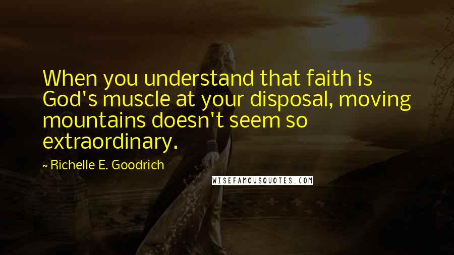 Richelle E. Goodrich Quotes: When you understand that faith is God's muscle at your disposal, moving mountains doesn't seem so extraordinary.