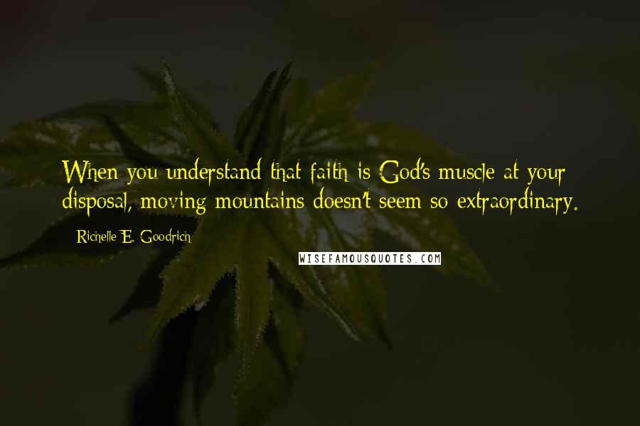 Richelle E. Goodrich Quotes: When you understand that faith is God's muscle at your disposal, moving mountains doesn't seem so extraordinary.