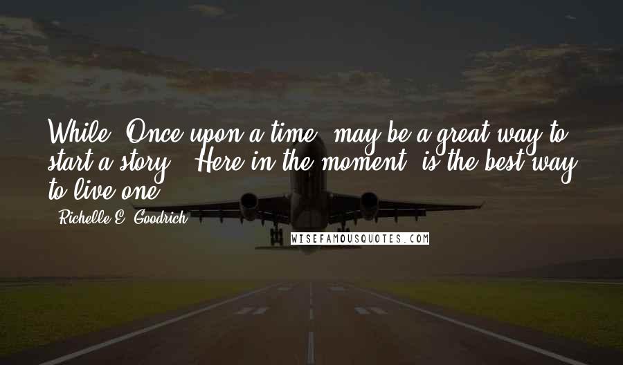 Richelle E. Goodrich Quotes: While 'Once upon a time' may be a great way to start a story, 'Here in the moment' is the best way to live one.